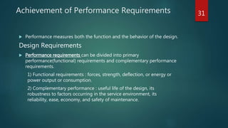 Achievement of Performance Requirements
 Performance measures both the function and the behavior of the design.
Design Requirements
 Performance requirements can be divided into primary
performance(functional) requirements and complementary performance
requirements.
1) Functional requirements : forces, strength, deflection, or energy or
power output or consumption.
2) Complementary performance : useful life of the design, its
robustness to factors occurring in the service environment, its
reliability, ease, economy, and safety of maintenance.
31
 