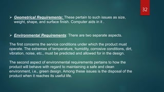 32
 Geometrical Requirements: These pertain to such issues as size,
weight, shape, and surface finish. Computer aids in it .
 Environmental Requirements: There are two separate aspects.
The first concerns the service conditions under which the product must
operate. The extremes of temperature, humidity, corrosive conditions, dirt,
vibration, noise, etc., must be predicted and allowed for in the design.
The second aspect of environmental requirements pertains to how the
product will behave with regard to maintaining a safe and clean
environment, i.e., green design. Among these issues is the disposal of the
product when it reaches its useful life.
 