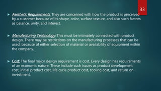  Aesthetic Requirements: They are concerned with how the product is perceived
by a customer because of its shape, color, surface texture, and also such factors
as balance, unity, and interest.
 Manufacturing Technology: This must be intimately connected with product
design. There may be restrictions on the manufacturing processes that can be
used, because of either selection of material or availability of equipment within
the company.
 Cost: The final major design requirement is cost. Every design has requirements
of an economic nature. These include such issues as product development
cost, initial product cost, life cycle product cost, tooling cost, and return on
investment.
33
 