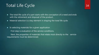 Total Life Cycle
 The total life cycle of a part starts with the conception of a need and ends
with the retirement and disposal of the product.
 Material selection is a key element in shaping the total life cycle.
 In selecting materials for a given application
First step is evaluation of the service conditions.
Next, the properties of materials that relate most directly to the service
requirements must be determined.
34
 