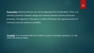 35
Producibility: Material selection can not be separated from Producibility. There is an
intimate connection between design and material selection and the production
processes. The objective in this area is a trade-off between the opposing factors of
minimum cost and maximum durability.
Durability: It is concerned with the number of cycles of possible operation, i.e., the
useful life of the product.
 