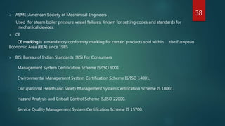  ASME :American Society of Mechanical Engineers .
Used for steam boiler pressure vessel failures. Known for setting codes and standards for
mechanical devices.
 CE
CE marking is a mandatory conformity marking for certain products sold within the European
Economic Area (EEA) since 1985
 BIS: Bureau of Indian Standards (BIS) For Consumers
Management System Certification Scheme IS/ISO 9001.
Environmental Management System Certification Scheme IS/ISO 14001.
Occupational Health and Safety Management System Certification Scheme IS 18001.
Hazard Analysis and Critical Control Scheme IS/ISO 22000.
Service Quality Management System Certification Scheme IS 15700.
38
 