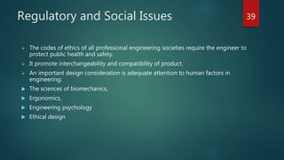 Regulatory and Social Issues
 The codes of ethics of all professional engineering societies require the engineer to
protect public health and safety.
 It promote interchangeability and compatibility of product.
 An important design consideration is adequate attention to human factors in
engineering:
 The sciences of biomechanics,
 Ergonomics,
 Engineering psychology
 Ethical design
39
 