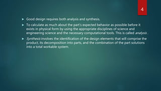  Good design requires both analysis and synthesis.
 To calculate as much about the part’s expected behavior as possible before it
exists in physical form by using the appropriate disciplines of science and
engineering science and the necessary computational tools. This is called analysis .
 Synthesis involves the identification of the design elements that will comprise the
product, its decomposition into parts, and the combination of the part solutions
into a total workable system.
4
 