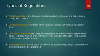 Types of Regulations
 Arbitrary regulations are standards or rules mandating the use of one out of several
equally valid options.
 Good faith regulations are those which establish a baseline of behavior in a certain
area.
 Goal conflict regulations are those which recognize an intrinsic conflict between two
goals -- typically the goal of an individual versus the goals of society -- and regulate
for the greater good of society.
 Process regulations dictate how a task should be accomplished, not just outcomes that
are either prescribed or proscribed.
40
 