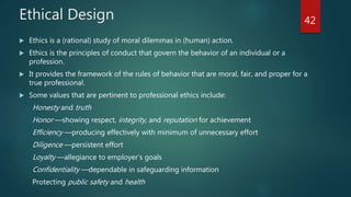 Ethical Design
 Ethics is a (rational) study of moral dilemmas in (human) action.
 Ethics is the principles of conduct that govern the behavior of an individual or a
profession.
 It provides the framework of the rules of behavior that are moral, fair, and proper for a
true professional.
 Some values that are pertinent to professional ethics include:
Honesty and truth
Honor —showing respect, integrity, and reputation for achievement
Efficiency —producing effectively with minimum of unnecessary effort
Diligence —persistent effort
Loyalty —allegiance to employer’s goals
Confidentiality —dependable in safeguarding information
Protecting public safety and health
42
 