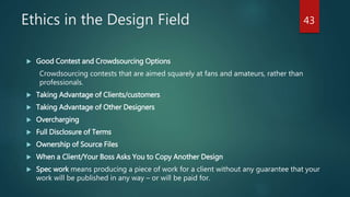 Ethics in the Design Field
 Good Contest and Crowdsourcing Options
Crowdsourcing contests that are aimed squarely at fans and amateurs, rather than
professionals.
 Taking Advantage of Clients/customers
 Taking Advantage of Other Designers
 Overcharging
 Full Disclosure of Terms
 Ownership of Source Files
 When a Client/Your Boss Asks You to Copy Another Design
 Spec work means producing a piece of work for a client without any guarantee that your
work will be published in any way – or will be paid for.
43
 