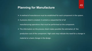 49
Planning for Manufacture
 A method of manufacture must be established for each component in the system.
 A process sheet is created; it contains a sequential list of all
manufacturing operations that must be performed on the component.
 The information on the process sheet makes possible the estimation of the
production cost of the component. High costs may indicate the need for a change in
material or a basic change in the design.
 