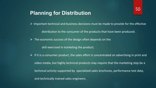 50
Planning for Distribution
 Important technical and business decisions must be made to provide for the effective
distribution to the consumer of the products that have been produced.
 The economic success of the design often depends on the
skill exercised in marketing the product.
 If it is a consumer product, the sales effort is concentrated on advertising in print and
video media, but highly technical products may require that the marketing step be a
technical activity supported by specialized sales brochures, performance test data,
and technically trained sales engineers.
 