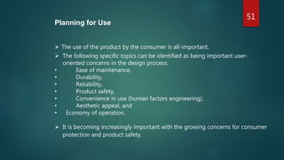 51
Planning for Use
 The use of the product by the consumer is all-important.
 The following specific topics can be identified as being important user-
oriented concerns in the design process:
• Ease of maintenance,
• Durability,
• Reliability,
• Product safety,
• Convenience in use (human factors engineering),
• Aesthetic appeal, and
• Economy of operation.
 It is becoming increasingly important with the growing concerns for consumer
protection and product safety.
 