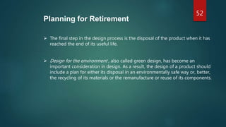 52
Planning for Retirement
 The final step in the design process is the disposal of the product when it has
reached the end of its useful life.
 Design for the environment , also called green design, has become an
important consideration in design. As a result, the design of a product should
include a plan for either its disposal in an environmentally safe way or, better,
the recycling of its materials or the remanufacture or reuse of its components.
 
