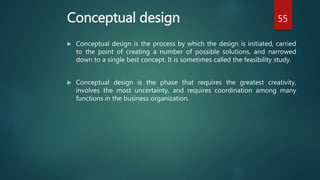 Conceptual design
 Conceptual design is the process by which the design is initiated, carried
to the point of creating a number of possible solutions, and narrowed
down to a single best concept. It is sometimes called the feasibility study.
 Conceptual design is the phase that requires the greatest creativity,
involves the most uncertainty, and requires coordination among many
functions in the business organization.
55
 