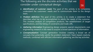 The following are the discrete activities that we
consider under conceptual design.
 Identification of customer needs: The goal of this activity is to completely
understand the customers’ needs and to communicate them to the design
team.
 Problem definition: The goal of this activity is to create a statement that
describes what has to be accomplished to satisfy the needs of the customer.
This involves analysis of competitive products, the establishment of target
specifications, and the listing of constraints and trade-offs.
 Gathering information: Engineering design presents special requirements over
engineering research in the need to acquire a broad spectrum of information.
 Conceptualization: Concept generation involves creating a broad set of
concepts that potentially satisfy the problem statement. Team-based creativity
methods, combined with efficient information gathering, are the key activities.
56
 