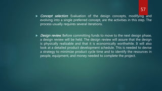  Concept selection: Evaluation of the design concepts, modifying and
evolving into a single preferred concept, are the activities in this step. The
process usually requires several iterations.
 Design review: Before committing funds to move to the next design phase,
a design review will be held. The design review will assure that the design
is physically realizable and that it is economically worthwhile. It will also
look at a detailed product development schedule. This is needed to devise
a strategy to minimize product cycle time and to identify the resources in
people, equipment, and money needed to complete the project.
57
 