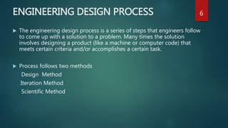 ENGINEERING DESIGN PROCESS
 The engineering design process is a series of steps that engineers follow
to come up with a solution to a problem. Many times the solution
involves designing a product (like a machine or computer code) that
meets certain criteria and/or accomplishes a certain task.
 Process follows two methods
Design Method
Iteration Method
Scientific Method
6
 