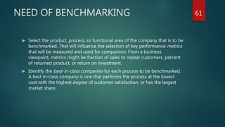 NEED OF BENCHMARKING
 Select the product, process, or functional area of the company that is to be
benchmarked. That will influence the selection of key performance metrics
that will be measured and used for comparison. From a business
viewpoint, metrics might be fraction of sales to repeat customers, percent
of returned product, or return on investment.
 Identify the best-in-class companies for each process to be benchmarked.
A best in-class company is one that performs the process at the lowest
cost with the highest degree of customer satisfaction, or has the largest
market share.
61
 