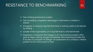 RESISTANCE TO BENCHMARKING
 Fear of being perceived as copiers.
 Fear of yielding competitive advantages if information is traded or
shared.
 Arrogance. A company may feel that there is nothing useful to be learned
by looking
 outside of the organization, or it may feel that it is the benchmark.
 Impatience. Companies that engage in an improvement program often
want to begin making changes immediately. Benchmarking provides the
fi rst step in a program of change—an assessment of a company’s relative
position at the current point in time.
62
 