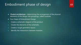 Embodiment phase of design
 Product architecture— determining the arrangement of the physical
elements of the design into groupings, called modules.
 Four Steps of Embodiment Design
1. Create a schematic diagram of the product.
2. Cluster the elements of the schematic.
3. Create a rough geometric layout.
4. Identify the interactions between modules.
69
 