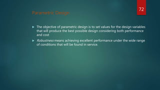 Parametric Design
 The objective of parametric design is to set values for the design variables
that will produce the best possible design considering both performance
and cost
 Robustness means achieving excellent performance under the wide range
of conditions that will be found in service.
72
 