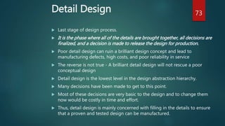 Detail Design
 Last stage of design process.
 It is the phase where all of the details are brought together, all decisions are
finalized, and a decision is made to release the design for production.
 Poor detail design can ruin a brilliant design concept and lead to
manufacturing defects, high costs, and poor reliability in service
 The reverse is not true - A brilliant detail design will not rescue a poor
conceptual design
 Detail design is the lowest level in the design abstraction hierarchy.
 Many decisions have been made to get to this point.
 Most of these decisions are very basic to the design and to change them
now would be costly in time and effort.
 Thus, detail design is mainly concerned with filling in the details to ensure
that a proven and tested design can be manufactured.
73
 