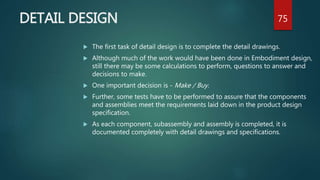 DETAIL DESIGN
 The first task of detail design is to complete the detail drawings.
 Although much of the work would have been done in Embodiment design,
still there may be some calculations to perform, questions to answer and
decisions to make.
 One important decision is - Make / Buy.
 Further, some tests have to be performed to assure that the components
and assemblies meet the requirements laid down in the product design
specification.
 As each component, subassembly and assembly is completed, it is
documented completely with detail drawings and specifications.
75
 