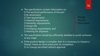  The specifications contain information on:
The technical performance of the part
Its dimensions
Test requirements
Material requirements
Reliability requirements
Design life
Packaging requirements, and
Marking for shipment
 The specification should be sufficiently detailed to avoid confusion
at any stage.
 If the product design is complex, then it is necessary to impose a
Design Freeze at some point prior to completion.
no change permitted without approval
Design
Record
Document
76
 