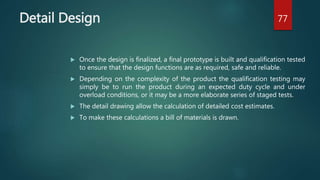 Detail Design
 Once the design is finalized, a final prototype is built and qualification tested
to ensure that the design functions are as required, safe and reliable.
 Depending on the complexity of the product the qualification testing may
simply be to run the product during an expected duty cycle and under
overload conditions, or it may be a more elaborate series of staged tests.
 The detail drawing allow the calculation of detailed cost estimates.
 To make these calculations a bill of materials is drawn.
77
 