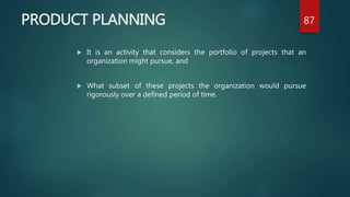 PRODUCT PLANNING
 It is an activity that considers the portfolio of projects that an
organization might pursue, and
 What subset of these projects the organization would pursue
rigorously over a defined period of time.
87
 