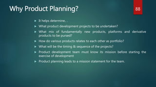 Why Product Planning?
 It helps determine.. .
 What product development projects to be undertaken?
 What mix of fundamentally new products, platforms and derivative
products to be pursed?
 How do various products relates to each other as portfolio?
 What will be the timing & sequence of the projects?
 Product development team must know its mission before starting the
exercise of development
 Product planning leads to a mission statement for the team.
88
 