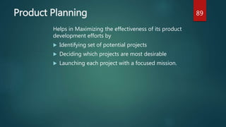Product Planning
Helps in Maximizing the effectiveness of its product
development efforts by
 Identifying set of potential projects
 Deciding which projects are most desirable
 Launching each project with a focused mission.
89
 