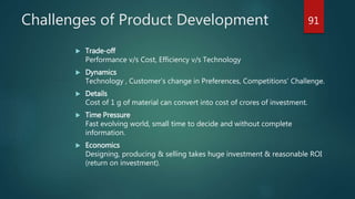 Challenges of Product Development
 Trade-off
Performance v/s Cost, Efficiency v/s Technology
 Dynamics
Technology , Customer’s change in Preferences, Competitions’ Challenge.
 Details
Cost of 1 g of material can convert into cost of crores of investment.
 Time Pressure
Fast evolving world, small time to decide and without complete
information.
 Economics
Designing, producing & selling takes huge investment & reasonable ROI
(return on investment).
91
 