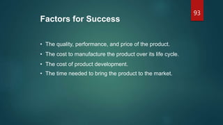 Factors for Success
• The quality, performance, and price of the product.
• The cost to manufacture the product over its life cycle.
• The cost of product development.
• The time needed to bring the product to the market.
93
 
