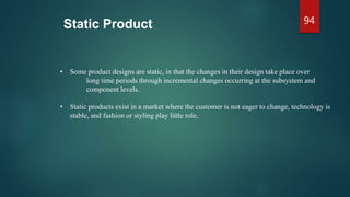 Static Product
• Some product designs are static, in that the changes in their design take place over
long time periods through incremental changes occurring at the subsystem and
component levels.
• Static products exist in a market where the customer is not eager to change, technology is
stable, and fashion or styling play little role.
94
 