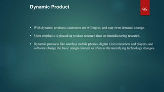 Dynamic Product
• With dynamic products, customers are willing to, and may even demand, change.
• More emphasis is placed on product research than on manufacturing research.
• Dynamic products like wireless mobile phones, digital video recorders and players, and
software change the basic design concept as often as the underlying technology changes.
95
 