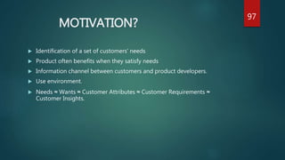 MOTIVATION?
 Identification of a set of customers’ needs
 Product often benefits when they satisfy needs
 Information channel between customers and product developers.
 Use environment.
 Needs ≈ Wants ≈ Customer Attributes ≈ Customer Requirements ≈
Customer Insights.
97
 