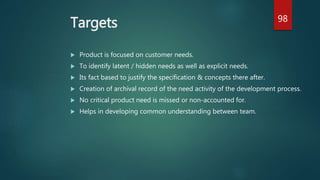 Targets
 Product is focused on customer needs.
 To identify latent / hidden needs as well as explicit needs.
 Its fact based to justify the specification & concepts there after.
 Creation of archival record of the need activity of the development process.
 No critical product need is missed or non-accounted for.
 Helps in developing common understanding between team.
98
 