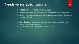 Needs versus Specifications
 Needs independent of product developed.
 Development does not know how and when needs would be fulfilled.
 Needs independent of Concept selected while specifications depends on
concept selected.
 Specifications depends on technical and economic feasibility and
product range of competitors.
 Specifications also depends on customer needs.
99
 