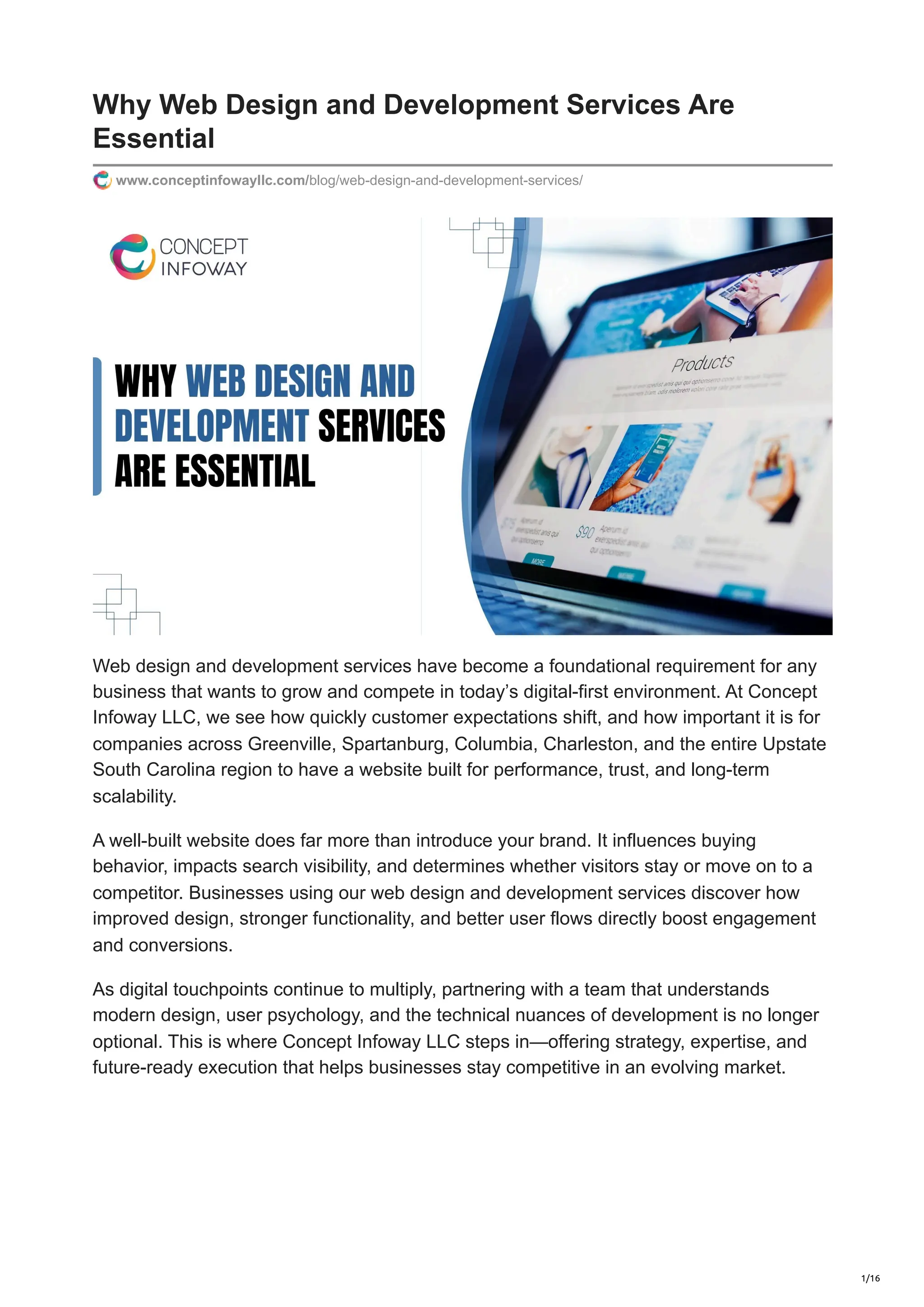 Why Web Design and Development Services Are
Essential
www.conceptinfowayllc.com/blog/web-design-and-development-services/
Web design and development services have become a foundational requirement for any
business that wants to grow and compete in today’s digital-first environment. At Concept
Infoway LLC, we see how quickly customer expectations shift, and how important it is for
companies across Greenville, Spartanburg, Columbia, Charleston, and the entire Upstate
South Carolina region to have a website built for performance, trust, and long-term
scalability.
A well-built website does far more than introduce your brand. It influences buying
behavior, impacts search visibility, and determines whether visitors stay or move on to a
competitor. Businesses using our web design and development services discover how
improved design, stronger functionality, and better user flows directly boost engagement
and conversions.
As digital touchpoints continue to multiply, partnering with a team that understands
modern design, user psychology, and the technical nuances of development is no longer
optional. This is where Concept Infoway LLC steps in—offering strategy, expertise, and
future-ready execution that helps businesses stay competitive in an evolving market.
1/16
 