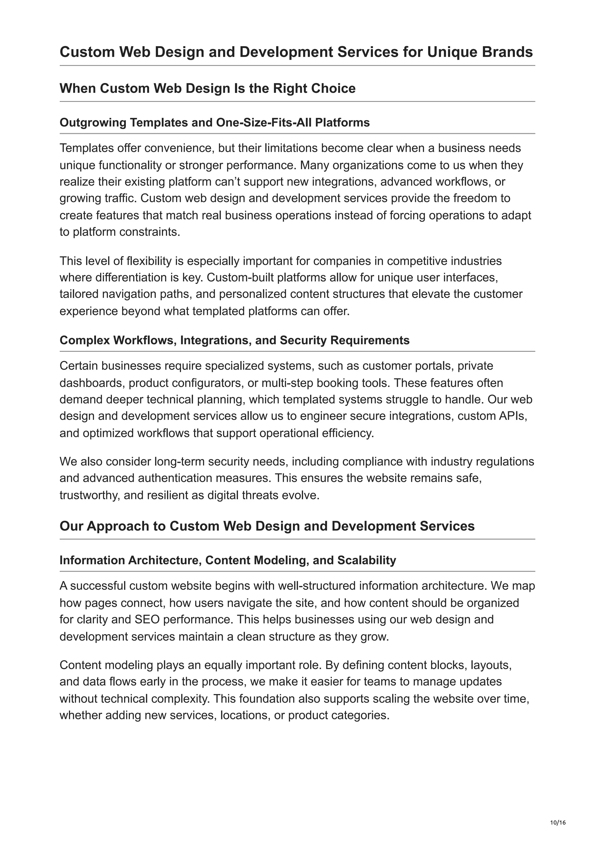 Custom Web Design and Development Services for Unique Brands
When Custom Web Design Is the Right Choice
Outgrowing Templates and One-Size-Fits-All Platforms
Templates offer convenience, but their limitations become clear when a business needs
unique functionality or stronger performance. Many organizations come to us when they
realize their existing platform can’t support new integrations, advanced workflows, or
growing traffic. Custom web design and development services provide the freedom to
create features that match real business operations instead of forcing operations to adapt
to platform constraints.
This level of flexibility is especially important for companies in competitive industries
where differentiation is key. Custom-built platforms allow for unique user interfaces,
tailored navigation paths, and personalized content structures that elevate the customer
experience beyond what templated platforms can offer.
Complex Workflows, Integrations, and Security Requirements
Certain businesses require specialized systems, such as customer portals, private
dashboards, product configurators, or multi-step booking tools. These features often
demand deeper technical planning, which templated systems struggle to handle. Our web
design and development services allow us to engineer secure integrations, custom APIs,
and optimized workflows that support operational efficiency.
We also consider long-term security needs, including compliance with industry regulations
and advanced authentication measures. This ensures the website remains safe,
trustworthy, and resilient as digital threats evolve.
Our Approach to Custom Web Design and Development Services
Information Architecture, Content Modeling, and Scalability
A successful custom website begins with well-structured information architecture. We map
how pages connect, how users navigate the site, and how content should be organized
for clarity and SEO performance. This helps businesses using our web design and
development services maintain a clean structure as they grow.
Content modeling plays an equally important role. By defining content blocks, layouts,
and data flows early in the process, we make it easier for teams to manage updates
without technical complexity. This foundation also supports scaling the website over time,
whether adding new services, locations, or product categories.
10/16
 