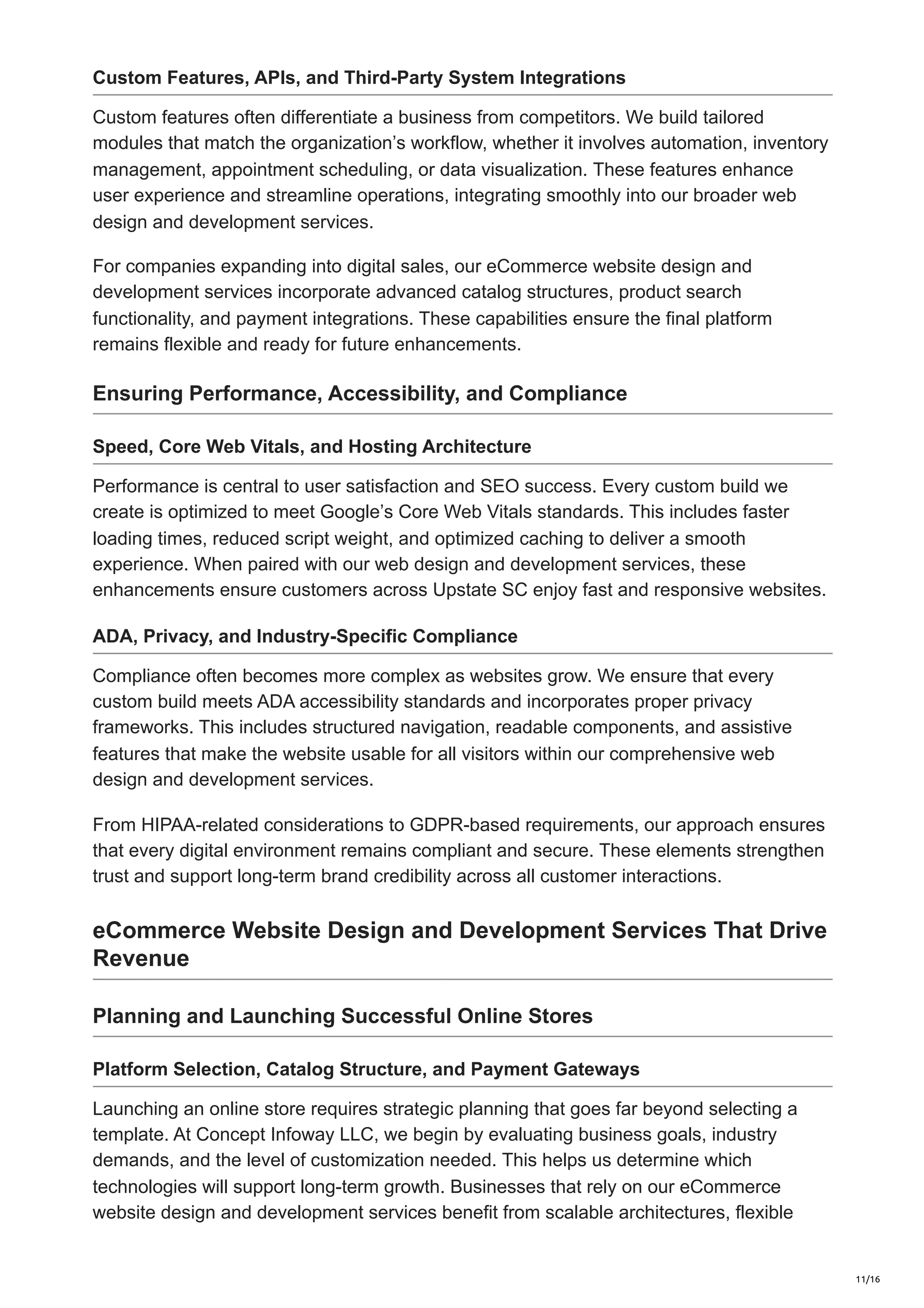 Custom Features, APIs, and Third-Party System Integrations
Custom features often differentiate a business from competitors. We build tailored
modules that match the organization’s workflow, whether it involves automation, inventory
management, appointment scheduling, or data visualization. These features enhance
user experience and streamline operations, integrating smoothly into our broader web
design and development services.
For companies expanding into digital sales, our eCommerce website design and
development services incorporate advanced catalog structures, product search
functionality, and payment integrations. These capabilities ensure the final platform
remains flexible and ready for future enhancements.
Ensuring Performance, Accessibility, and Compliance
Speed, Core Web Vitals, and Hosting Architecture
Performance is central to user satisfaction and SEO success. Every custom build we
create is optimized to meet Google’s Core Web Vitals standards. This includes faster
loading times, reduced script weight, and optimized caching to deliver a smooth
experience. When paired with our web design and development services, these
enhancements ensure customers across Upstate SC enjoy fast and responsive websites.
ADA, Privacy, and Industry-Specific Compliance
Compliance often becomes more complex as websites grow. We ensure that every
custom build meets ADA accessibility standards and incorporates proper privacy
frameworks. This includes structured navigation, readable components, and assistive
features that make the website usable for all visitors within our comprehensive web
design and development services.
From HIPAA-related considerations to GDPR-based requirements, our approach ensures
that every digital environment remains compliant and secure. These elements strengthen
trust and support long-term brand credibility across all customer interactions.
eCommerce Website Design and Development Services That Drive
Revenue
Planning and Launching Successful Online Stores
Platform Selection, Catalog Structure, and Payment Gateways
Launching an online store requires strategic planning that goes far beyond selecting a
template. At Concept Infoway LLC, we begin by evaluating business goals, industry
demands, and the level of customization needed. This helps us determine which
technologies will support long-term growth. Businesses that rely on our eCommerce
website design and development services benefit from scalable architectures, flexible
11/16
 