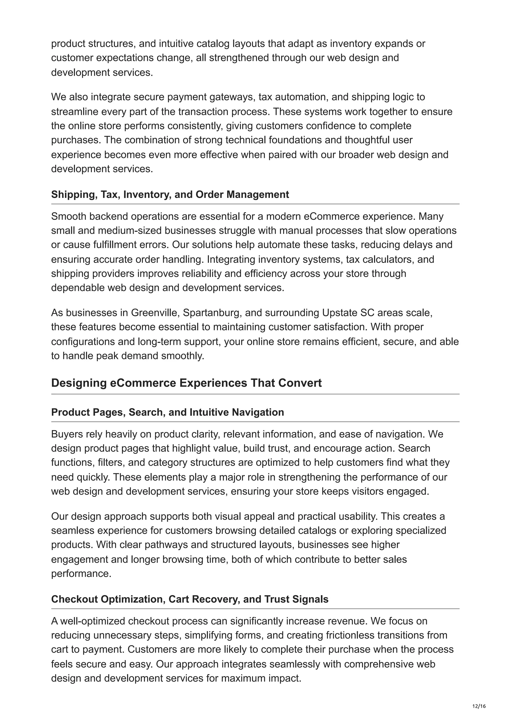 product structures, and intuitive catalog layouts that adapt as inventory expands or
customer expectations change, all strengthened through our web design and
development services.
We also integrate secure payment gateways, tax automation, and shipping logic to
streamline every part of the transaction process. These systems work together to ensure
the online store performs consistently, giving customers confidence to complete
purchases. The combination of strong technical foundations and thoughtful user
experience becomes even more effective when paired with our broader web design and
development services.
Shipping, Tax, Inventory, and Order Management
Smooth backend operations are essential for a modern eCommerce experience. Many
small and medium-sized businesses struggle with manual processes that slow operations
or cause fulfillment errors. Our solutions help automate these tasks, reducing delays and
ensuring accurate order handling. Integrating inventory systems, tax calculators, and
shipping providers improves reliability and efficiency across your store through
dependable web design and development services.
As businesses in Greenville, Spartanburg, and surrounding Upstate SC areas scale,
these features become essential to maintaining customer satisfaction. With proper
configurations and long-term support, your online store remains efficient, secure, and able
to handle peak demand smoothly.
Designing eCommerce Experiences That Convert
Product Pages, Search, and Intuitive Navigation
Buyers rely heavily on product clarity, relevant information, and ease of navigation. We
design product pages that highlight value, build trust, and encourage action. Search
functions, filters, and category structures are optimized to help customers find what they
need quickly. These elements play a major role in strengthening the performance of our
web design and development services, ensuring your store keeps visitors engaged.
Our design approach supports both visual appeal and practical usability. This creates a
seamless experience for customers browsing detailed catalogs or exploring specialized
products. With clear pathways and structured layouts, businesses see higher
engagement and longer browsing time, both of which contribute to better sales
performance.
Checkout Optimization, Cart Recovery, and Trust Signals
A well-optimized checkout process can significantly increase revenue. We focus on
reducing unnecessary steps, simplifying forms, and creating frictionless transitions from
cart to payment. Customers are more likely to complete their purchase when the process
feels secure and easy. Our approach integrates seamlessly with comprehensive web
design and development services for maximum impact.
12/16
 