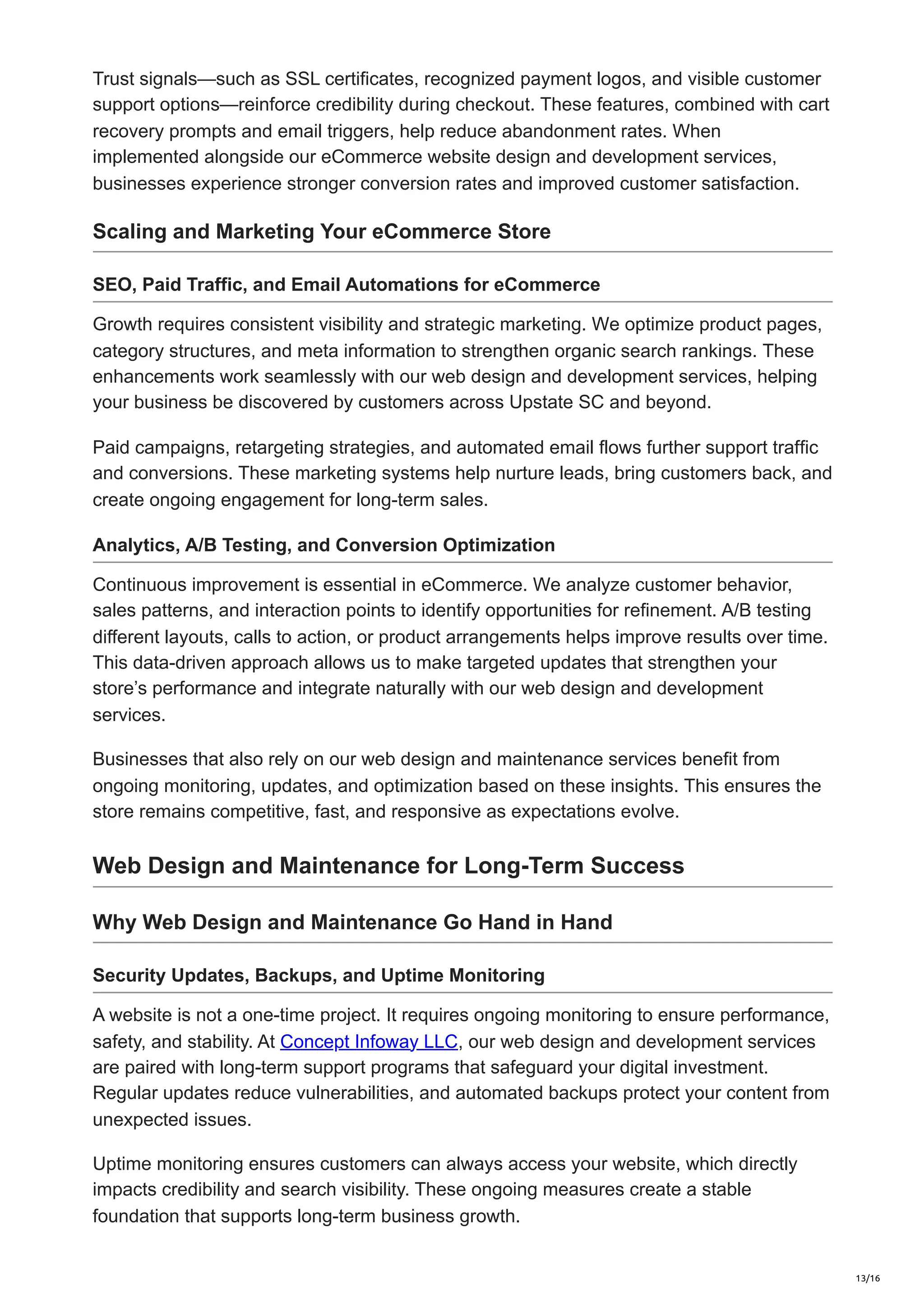 Trust signals—such as SSL certificates, recognized payment logos, and visible customer
support options—reinforce credibility during checkout. These features, combined with cart
recovery prompts and email triggers, help reduce abandonment rates. When
implemented alongside our eCommerce website design and development services,
businesses experience stronger conversion rates and improved customer satisfaction.
Scaling and Marketing Your eCommerce Store
SEO, Paid Traffic, and Email Automations for eCommerce
Growth requires consistent visibility and strategic marketing. We optimize product pages,
category structures, and meta information to strengthen organic search rankings. These
enhancements work seamlessly with our web design and development services, helping
your business be discovered by customers across Upstate SC and beyond.
Paid campaigns, retargeting strategies, and automated email flows further support traffic
and conversions. These marketing systems help nurture leads, bring customers back, and
create ongoing engagement for long-term sales.
Analytics, A/B Testing, and Conversion Optimization
Continuous improvement is essential in eCommerce. We analyze customer behavior,
sales patterns, and interaction points to identify opportunities for refinement. A/B testing
different layouts, calls to action, or product arrangements helps improve results over time.
This data-driven approach allows us to make targeted updates that strengthen your
store’s performance and integrate naturally with our web design and development
services.
Businesses that also rely on our web design and maintenance services benefit from
ongoing monitoring, updates, and optimization based on these insights. This ensures the
store remains competitive, fast, and responsive as expectations evolve.
Web Design and Maintenance for Long-Term Success
Why Web Design and Maintenance Go Hand in Hand
Security Updates, Backups, and Uptime Monitoring
A website is not a one-time project. It requires ongoing monitoring to ensure performance,
safety, and stability. At Concept Infoway LLC, our web design and development services
are paired with long-term support programs that safeguard your digital investment.
Regular updates reduce vulnerabilities, and automated backups protect your content from
unexpected issues.
Uptime monitoring ensures customers can always access your website, which directly
impacts credibility and search visibility. These ongoing measures create a stable
foundation that supports long-term business growth.
13/16
 