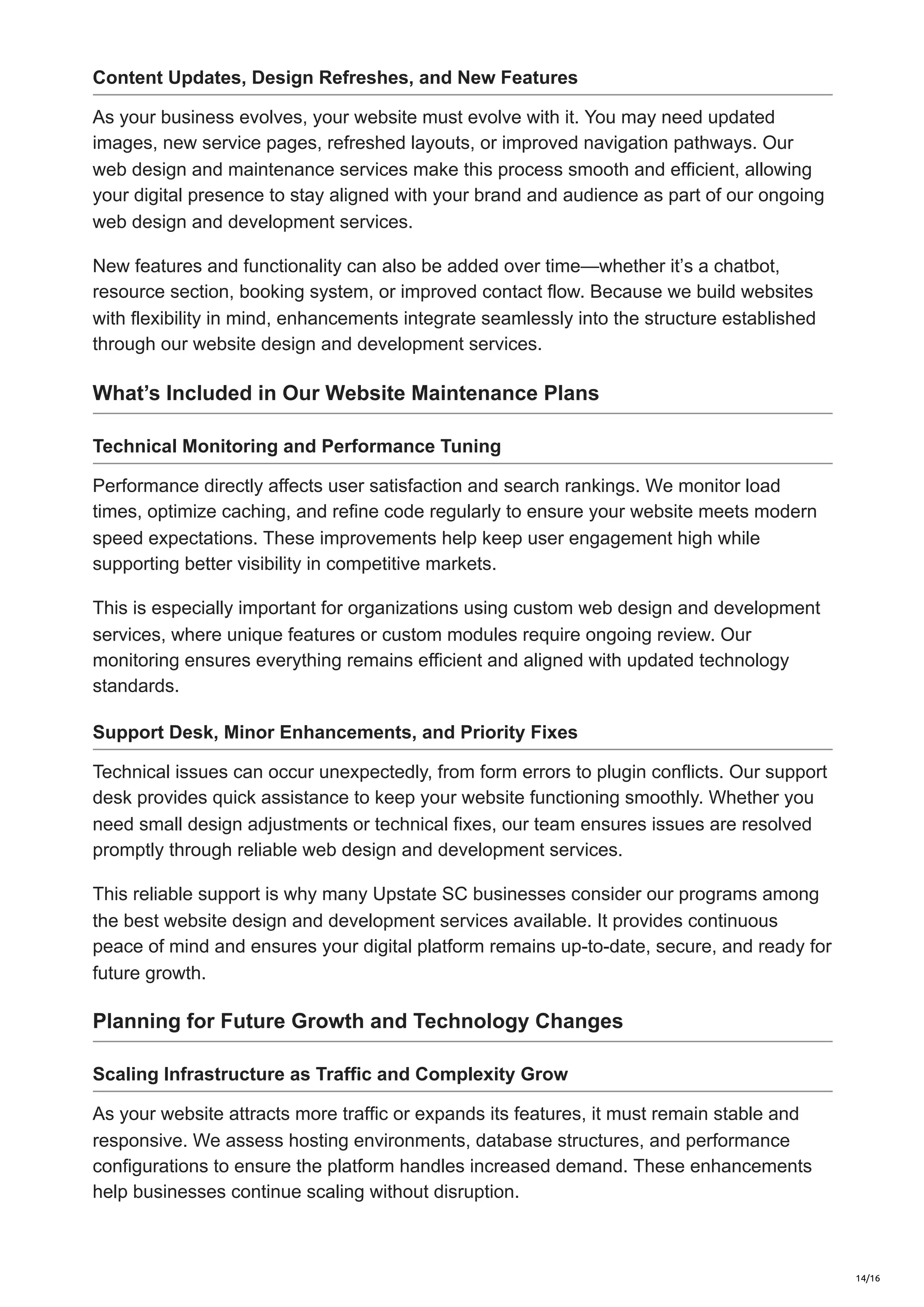 Content Updates, Design Refreshes, and New Features
As your business evolves, your website must evolve with it. You may need updated
images, new service pages, refreshed layouts, or improved navigation pathways. Our
web design and maintenance services make this process smooth and efficient, allowing
your digital presence to stay aligned with your brand and audience as part of our ongoing
web design and development services.
New features and functionality can also be added over time—whether it’s a chatbot,
resource section, booking system, or improved contact flow. Because we build websites
with flexibility in mind, enhancements integrate seamlessly into the structure established
through our website design and development services.
What’s Included in Our Website Maintenance Plans
Technical Monitoring and Performance Tuning
Performance directly affects user satisfaction and search rankings. We monitor load
times, optimize caching, and refine code regularly to ensure your website meets modern
speed expectations. These improvements help keep user engagement high while
supporting better visibility in competitive markets.
This is especially important for organizations using custom web design and development
services, where unique features or custom modules require ongoing review. Our
monitoring ensures everything remains efficient and aligned with updated technology
standards.
Support Desk, Minor Enhancements, and Priority Fixes
Technical issues can occur unexpectedly, from form errors to plugin conflicts. Our support
desk provides quick assistance to keep your website functioning smoothly. Whether you
need small design adjustments or technical fixes, our team ensures issues are resolved
promptly through reliable web design and development services.
This reliable support is why many Upstate SC businesses consider our programs among
the best website design and development services available. It provides continuous
peace of mind and ensures your digital platform remains up-to-date, secure, and ready for
future growth.
Planning for Future Growth and Technology Changes
Scaling Infrastructure as Traffic and Complexity Grow
As your website attracts more traffic or expands its features, it must remain stable and
responsive. We assess hosting environments, database structures, and performance
configurations to ensure the platform handles increased demand. These enhancements
help businesses continue scaling without disruption.
14/16
 