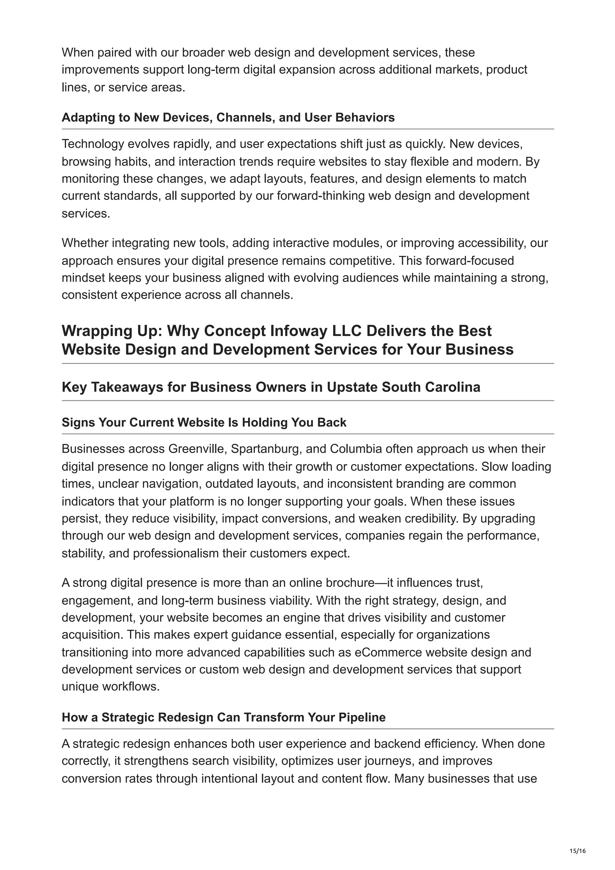 When paired with our broader web design and development services, these
improvements support long-term digital expansion across additional markets, product
lines, or service areas.
Adapting to New Devices, Channels, and User Behaviors
Technology evolves rapidly, and user expectations shift just as quickly. New devices,
browsing habits, and interaction trends require websites to stay flexible and modern. By
monitoring these changes, we adapt layouts, features, and design elements to match
current standards, all supported by our forward-thinking web design and development
services.
Whether integrating new tools, adding interactive modules, or improving accessibility, our
approach ensures your digital presence remains competitive. This forward-focused
mindset keeps your business aligned with evolving audiences while maintaining a strong,
consistent experience across all channels.
Wrapping Up: Why Concept Infoway LLC Delivers the Best
Website Design and Development Services for Your Business
Key Takeaways for Business Owners in Upstate South Carolina
Signs Your Current Website Is Holding You Back
Businesses across Greenville, Spartanburg, and Columbia often approach us when their
digital presence no longer aligns with their growth or customer expectations. Slow loading
times, unclear navigation, outdated layouts, and inconsistent branding are common
indicators that your platform is no longer supporting your goals. When these issues
persist, they reduce visibility, impact conversions, and weaken credibility. By upgrading
through our web design and development services, companies regain the performance,
stability, and professionalism their customers expect.
A strong digital presence is more than an online brochure—it influences trust,
engagement, and long-term business viability. With the right strategy, design, and
development, your website becomes an engine that drives visibility and customer
acquisition. This makes expert guidance essential, especially for organizations
transitioning into more advanced capabilities such as eCommerce website design and
development services or custom web design and development services that support
unique workflows.
How a Strategic Redesign Can Transform Your Pipeline
A strategic redesign enhances both user experience and backend efficiency. When done
correctly, it strengthens search visibility, optimizes user journeys, and improves
conversion rates through intentional layout and content flow. Many businesses that use
15/16
 