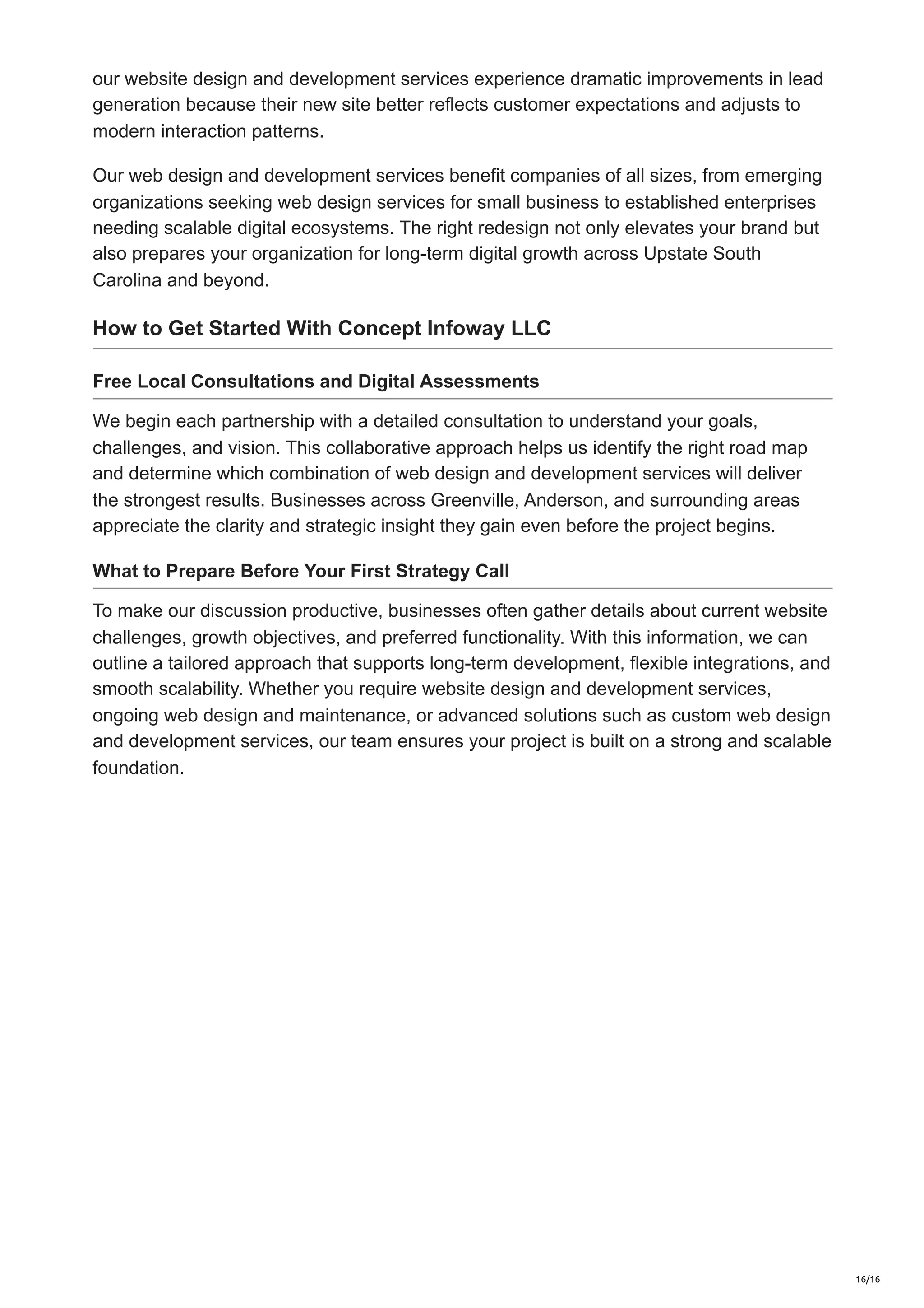 our website design and development services experience dramatic improvements in lead
generation because their new site better reflects customer expectations and adjusts to
modern interaction patterns.
Our web design and development services benefit companies of all sizes, from emerging
organizations seeking web design services for small business to established enterprises
needing scalable digital ecosystems. The right redesign not only elevates your brand but
also prepares your organization for long-term digital growth across Upstate South
Carolina and beyond.
How to Get Started With Concept Infoway LLC
Free Local Consultations and Digital Assessments
We begin each partnership with a detailed consultation to understand your goals,
challenges, and vision. This collaborative approach helps us identify the right road map
and determine which combination of web design and development services will deliver
the strongest results. Businesses across Greenville, Anderson, and surrounding areas
appreciate the clarity and strategic insight they gain even before the project begins.
What to Prepare Before Your First Strategy Call
To make our discussion productive, businesses often gather details about current website
challenges, growth objectives, and preferred functionality. With this information, we can
outline a tailored approach that supports long-term development, flexible integrations, and
smooth scalability. Whether you require website design and development services,
ongoing web design and maintenance, or advanced solutions such as custom web design
and development services, our team ensures your project is built on a strong and scalable
foundation.
16/16
 