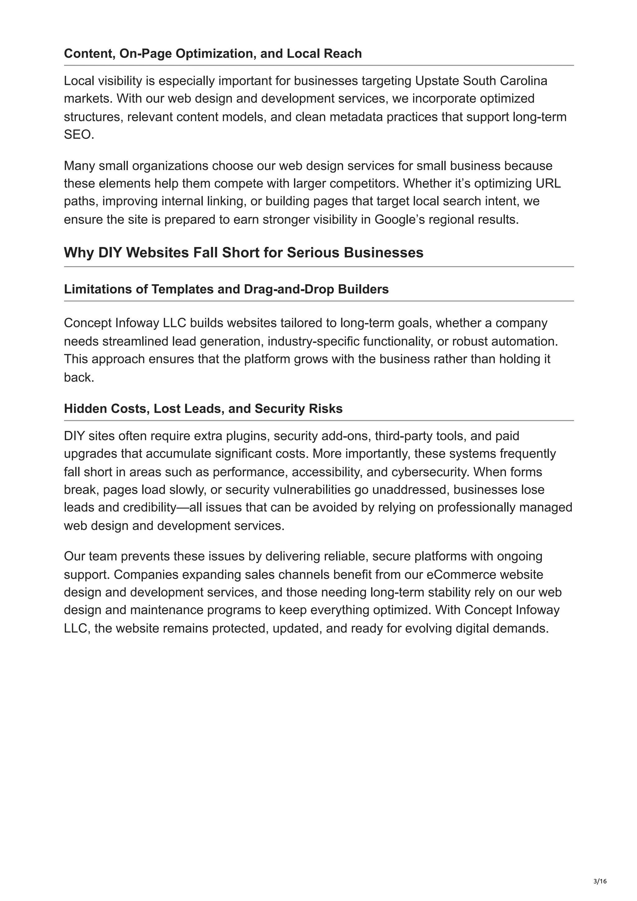 Content, On-Page Optimization, and Local Reach
Local visibility is especially important for businesses targeting Upstate South Carolina
markets. With our web design and development services, we incorporate optimized
structures, relevant content models, and clean metadata practices that support long-term
SEO.
Many small organizations choose our web design services for small business because
these elements help them compete with larger competitors. Whether it’s optimizing URL
paths, improving internal linking, or building pages that target local search intent, we
ensure the site is prepared to earn stronger visibility in Google’s regional results.
Why DIY Websites Fall Short for Serious Businesses
Limitations of Templates and Drag-and-Drop Builders
Concept Infoway LLC builds websites tailored to long-term goals, whether a company
needs streamlined lead generation, industry-specific functionality, or robust automation.
This approach ensures that the platform grows with the business rather than holding it
back.
Hidden Costs, Lost Leads, and Security Risks
DIY sites often require extra plugins, security add-ons, third-party tools, and paid
upgrades that accumulate significant costs. More importantly, these systems frequently
fall short in areas such as performance, accessibility, and cybersecurity. When forms
break, pages load slowly, or security vulnerabilities go unaddressed, businesses lose
leads and credibility—all issues that can be avoided by relying on professionally managed
web design and development services.
Our team prevents these issues by delivering reliable, secure platforms with ongoing
support. Companies expanding sales channels benefit from our eCommerce website
design and development services, and those needing long-term stability rely on our web
design and maintenance programs to keep everything optimized. With Concept Infoway
LLC, the website remains protected, updated, and ready for evolving digital demands.
3/16
 