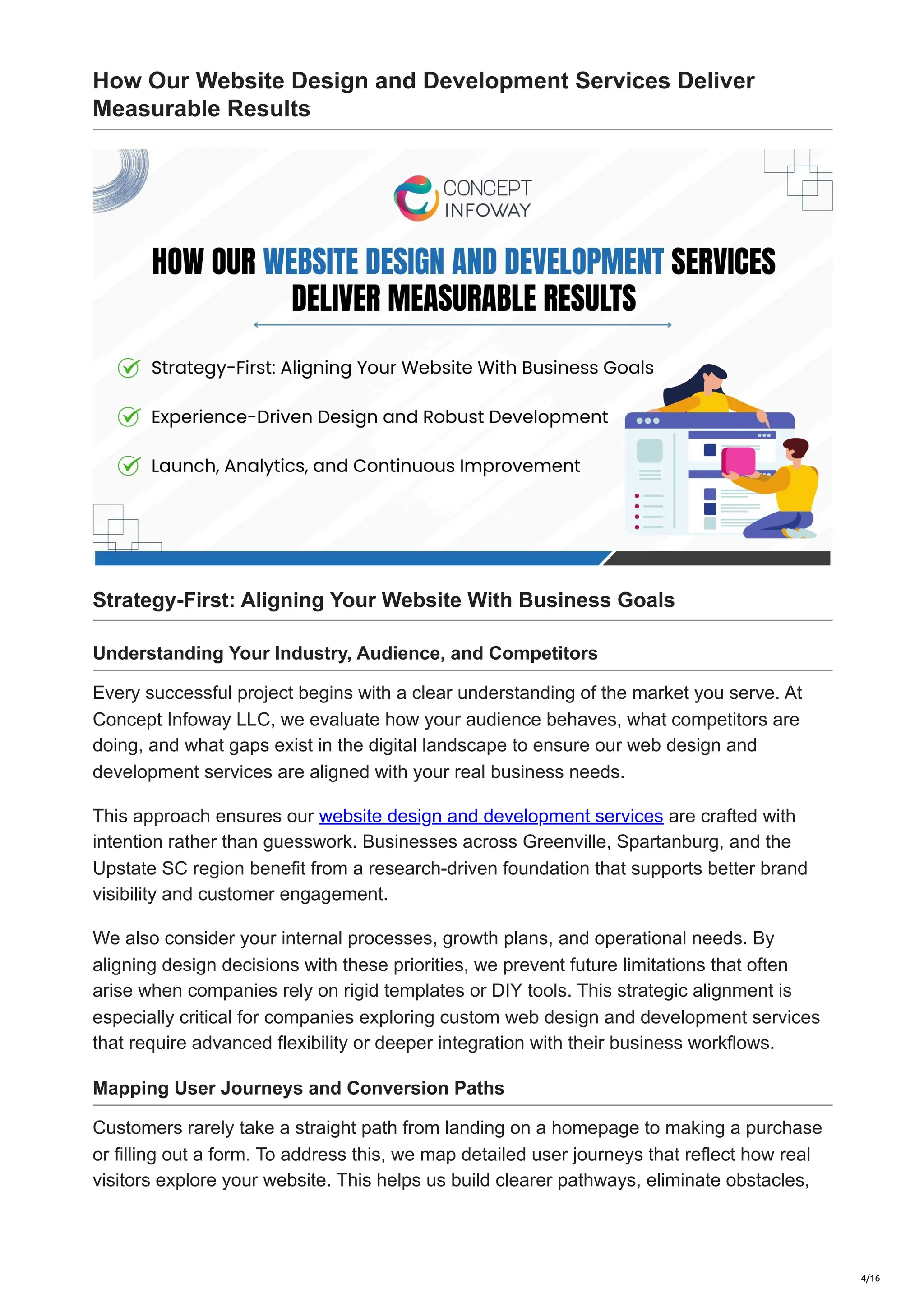 How Our Website Design and Development Services Deliver
Measurable Results
Strategy-First: Aligning Your Website With Business Goals
Understanding Your Industry, Audience, and Competitors
Every successful project begins with a clear understanding of the market you serve. At
Concept Infoway LLC, we evaluate how your audience behaves, what competitors are
doing, and what gaps exist in the digital landscape to ensure our web design and
development services are aligned with your real business needs.
This approach ensures our website design and development services are crafted with
intention rather than guesswork. Businesses across Greenville, Spartanburg, and the
Upstate SC region benefit from a research-driven foundation that supports better brand
visibility and customer engagement.
We also consider your internal processes, growth plans, and operational needs. By
aligning design decisions with these priorities, we prevent future limitations that often
arise when companies rely on rigid templates or DIY tools. This strategic alignment is
especially critical for companies exploring custom web design and development services
that require advanced flexibility or deeper integration with their business workflows.
Mapping User Journeys and Conversion Paths
Customers rarely take a straight path from landing on a homepage to making a purchase
or filling out a form. To address this, we map detailed user journeys that reflect how real
visitors explore your website. This helps us build clearer pathways, eliminate obstacles,
4/16
 