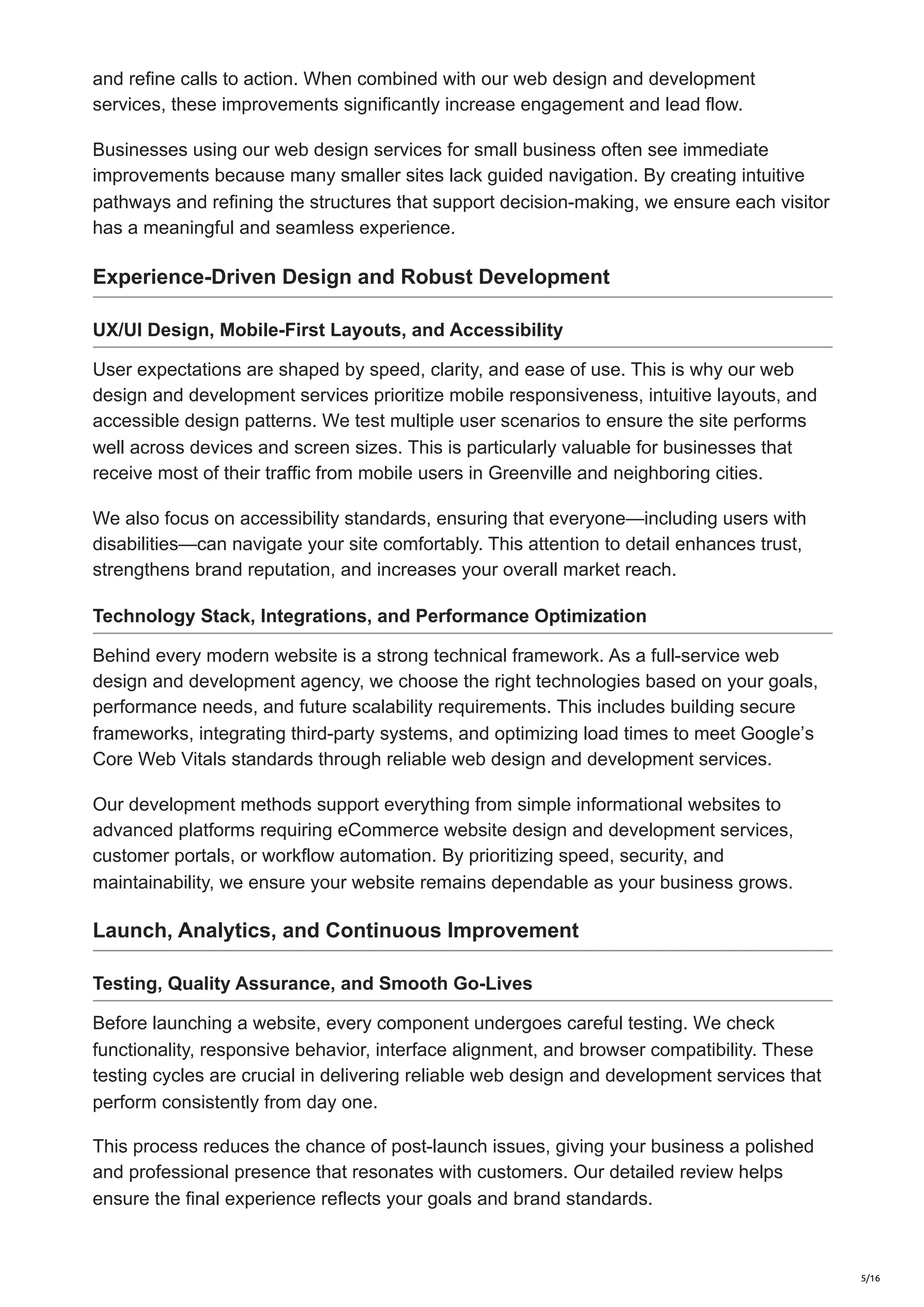 and refine calls to action. When combined with our web design and development
services, these improvements significantly increase engagement and lead flow.
Businesses using our web design services for small business often see immediate
improvements because many smaller sites lack guided navigation. By creating intuitive
pathways and refining the structures that support decision-making, we ensure each visitor
has a meaningful and seamless experience.
Experience-Driven Design and Robust Development
UX/UI Design, Mobile-First Layouts, and Accessibility
User expectations are shaped by speed, clarity, and ease of use. This is why our web
design and development services prioritize mobile responsiveness, intuitive layouts, and
accessible design patterns. We test multiple user scenarios to ensure the site performs
well across devices and screen sizes. This is particularly valuable for businesses that
receive most of their traffic from mobile users in Greenville and neighboring cities.
We also focus on accessibility standards, ensuring that everyone—including users with
disabilities—can navigate your site comfortably. This attention to detail enhances trust,
strengthens brand reputation, and increases your overall market reach.
Technology Stack, Integrations, and Performance Optimization
Behind every modern website is a strong technical framework. As a full-service web
design and development agency, we choose the right technologies based on your goals,
performance needs, and future scalability requirements. This includes building secure
frameworks, integrating third-party systems, and optimizing load times to meet Google’s
Core Web Vitals standards through reliable web design and development services.
Our development methods support everything from simple informational websites to
advanced platforms requiring eCommerce website design and development services,
customer portals, or workflow automation. By prioritizing speed, security, and
maintainability, we ensure your website remains dependable as your business grows.
Launch, Analytics, and Continuous Improvement
Testing, Quality Assurance, and Smooth Go-Lives
Before launching a website, every component undergoes careful testing. We check
functionality, responsive behavior, interface alignment, and browser compatibility. These
testing cycles are crucial in delivering reliable web design and development services that
perform consistently from day one.
This process reduces the chance of post-launch issues, giving your business a polished
and professional presence that resonates with customers. Our detailed review helps
ensure the final experience reflects your goals and brand standards.
5/16
 
