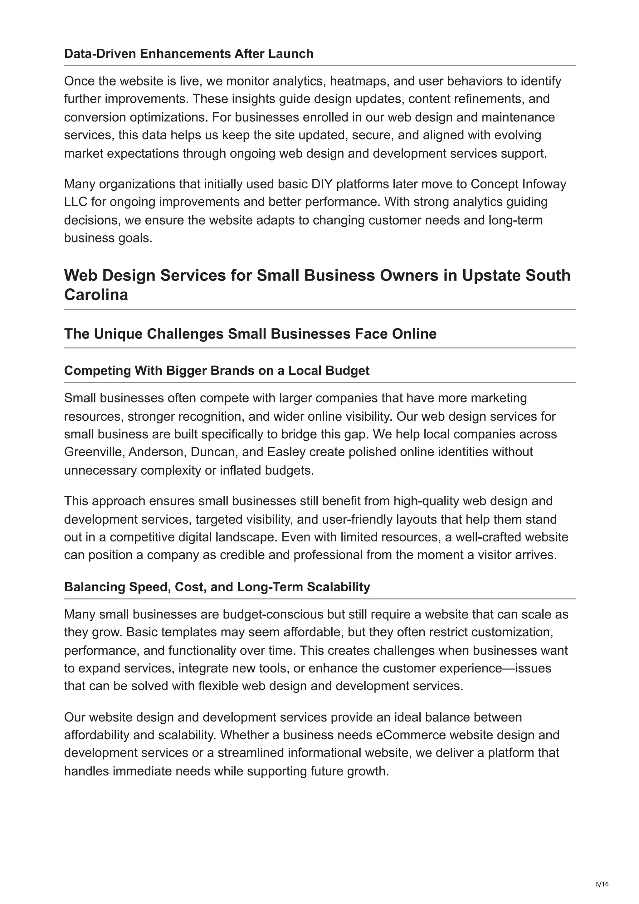 Data-Driven Enhancements After Launch
Once the website is live, we monitor analytics, heatmaps, and user behaviors to identify
further improvements. These insights guide design updates, content refinements, and
conversion optimizations. For businesses enrolled in our web design and maintenance
services, this data helps us keep the site updated, secure, and aligned with evolving
market expectations through ongoing web design and development services support.
Many organizations that initially used basic DIY platforms later move to Concept Infoway
LLC for ongoing improvements and better performance. With strong analytics guiding
decisions, we ensure the website adapts to changing customer needs and long-term
business goals.
Web Design Services for Small Business Owners in Upstate South
Carolina
The Unique Challenges Small Businesses Face Online
Competing With Bigger Brands on a Local Budget
Small businesses often compete with larger companies that have more marketing
resources, stronger recognition, and wider online visibility. Our web design services for
small business are built specifically to bridge this gap. We help local companies across
Greenville, Anderson, Duncan, and Easley create polished online identities without
unnecessary complexity or inflated budgets.
This approach ensures small businesses still benefit from high-quality web design and
development services, targeted visibility, and user-friendly layouts that help them stand
out in a competitive digital landscape. Even with limited resources, a well-crafted website
can position a company as credible and professional from the moment a visitor arrives.
Balancing Speed, Cost, and Long-Term Scalability
Many small businesses are budget-conscious but still require a website that can scale as
they grow. Basic templates may seem affordable, but they often restrict customization,
performance, and functionality over time. This creates challenges when businesses want
to expand services, integrate new tools, or enhance the customer experience—issues
that can be solved with flexible web design and development services.
Our website design and development services provide an ideal balance between
affordability and scalability. Whether a business needs eCommerce website design and
development services or a streamlined informational website, we deliver a platform that
handles immediate needs while supporting future growth.
6/16
 