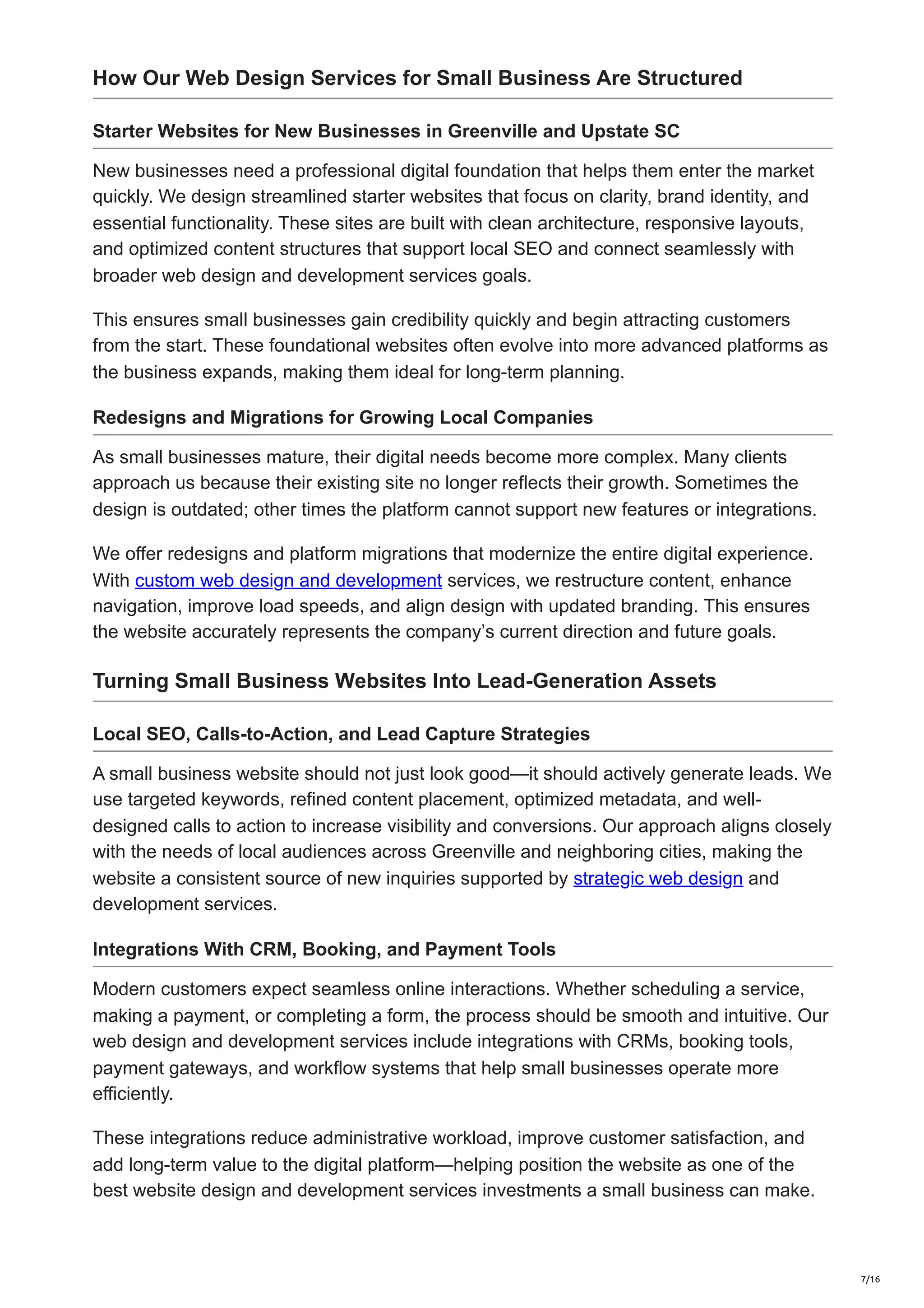 How Our Web Design Services for Small Business Are Structured
Starter Websites for New Businesses in Greenville and Upstate SC
New businesses need a professional digital foundation that helps them enter the market
quickly. We design streamlined starter websites that focus on clarity, brand identity, and
essential functionality. These sites are built with clean architecture, responsive layouts,
and optimized content structures that support local SEO and connect seamlessly with
broader web design and development services goals.
This ensures small businesses gain credibility quickly and begin attracting customers
from the start. These foundational websites often evolve into more advanced platforms as
the business expands, making them ideal for long-term planning.
Redesigns and Migrations for Growing Local Companies
As small businesses mature, their digital needs become more complex. Many clients
approach us because their existing site no longer reflects their growth. Sometimes the
design is outdated; other times the platform cannot support new features or integrations.
We offer redesigns and platform migrations that modernize the entire digital experience.
With custom web design and development services, we restructure content, enhance
navigation, improve load speeds, and align design with updated branding. This ensures
the website accurately represents the company’s current direction and future goals.
Turning Small Business Websites Into Lead-Generation Assets
Local SEO, Calls-to-Action, and Lead Capture Strategies
A small business website should not just look good—it should actively generate leads. We
use targeted keywords, refined content placement, optimized metadata, and well-
designed calls to action to increase visibility and conversions. Our approach aligns closely
with the needs of local audiences across Greenville and neighboring cities, making the
website a consistent source of new inquiries supported by strategic web design and
development services.
Integrations With CRM, Booking, and Payment Tools
Modern customers expect seamless online interactions. Whether scheduling a service,
making a payment, or completing a form, the process should be smooth and intuitive. Our
web design and development services include integrations with CRMs, booking tools,
payment gateways, and workflow systems that help small businesses operate more
efficiently.
These integrations reduce administrative workload, improve customer satisfaction, and
add long-term value to the digital platform—helping position the website as one of the
best website design and development services investments a small business can make.
7/16
 